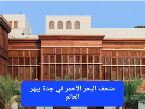 متحف البحر الأحمر في جدة يبهر العالم ويعيد التراث السعودي الى الواجهه العالمية