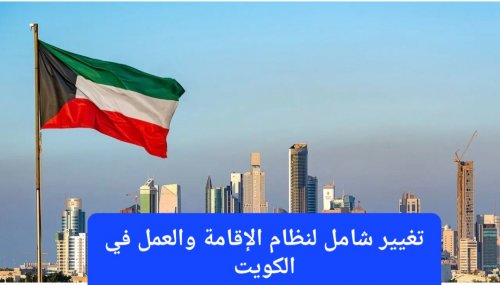 تغيير شامل لنظام الإقامة والعمل في الكويت.. رؤية جديدة تحفظ الحقوق وتصون الكرامة